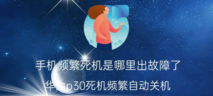 手机频繁死机是哪里出故障了 华为p30死机频繁自动关机？